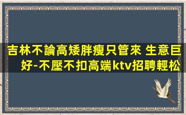 吉林不論高矮胖瘦只管來 生意巨好-不壓不扣高端ktv招聘輕松